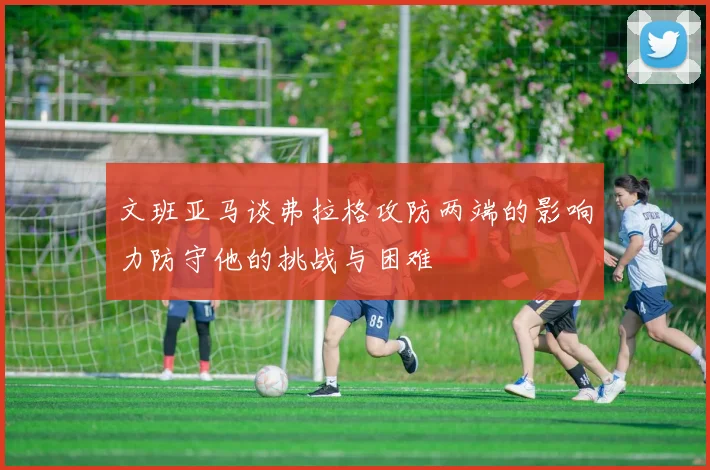 文班亚马谈弗拉格攻防两端的影响力防守他的挑战与困难