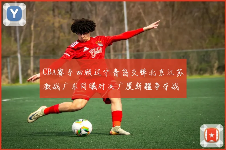 CBA赛季回顾辽宁青岛交锋北京江苏激战广东同曦对决广厦新疆争夺战精彩纷呈