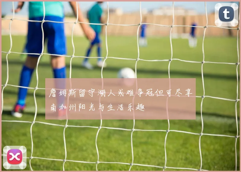 詹姆斯留守湖人或难争冠但可尽享南加州阳光与生活乐趣