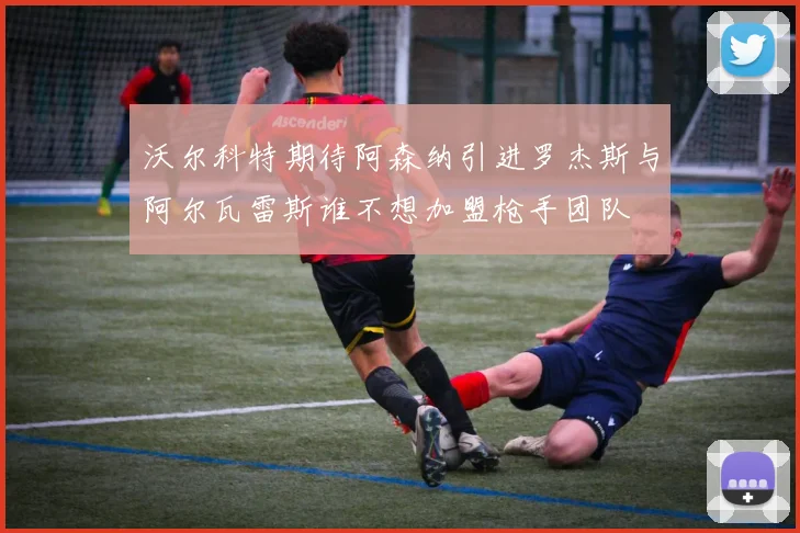 沃尔科特期待阿森纳引进罗杰斯与阿尔瓦雷斯谁不想加盟枪手团队
