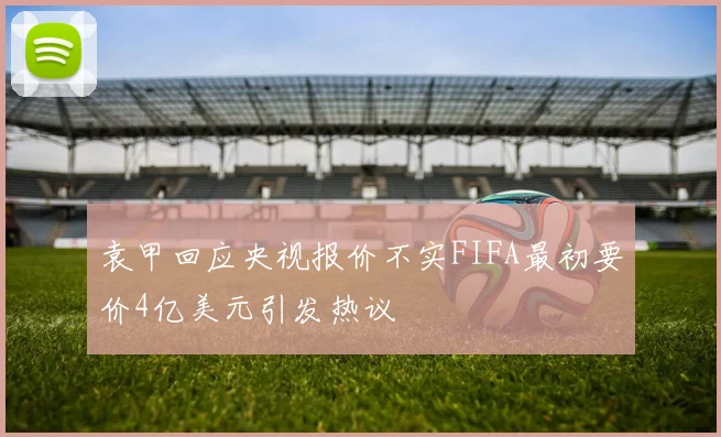 袁甲回应央视报价不实FIFA最初要价4亿美元引发热议