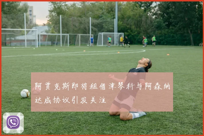 阿贾克斯即将租借津琴科与阿森纳达成协议引发关注