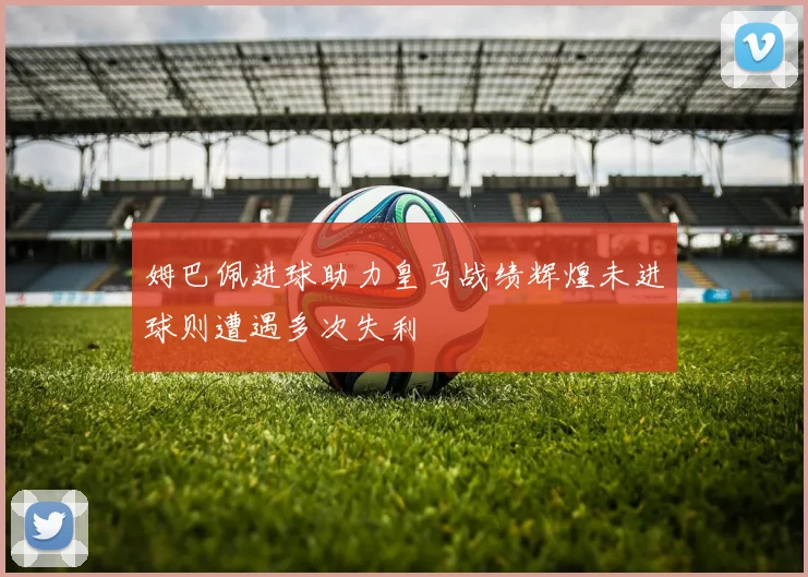 姆巴佩进球助力皇马战绩辉煌未进球则遭遇多次失利