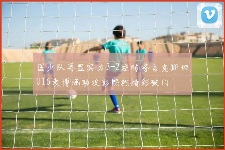国少队再显实力3-2逆转塔吉克斯坦U16袁博涵助攻彭熙然精彩破门
