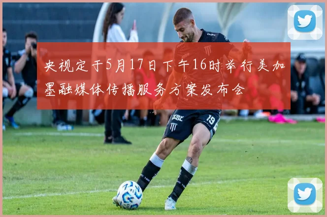 央视定于5月17日下午16时举行美加墨融媒体传播服务方案发布会