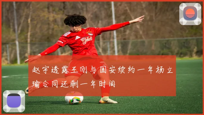 赵宇透露王刚与国安续约一年杨立瑜合同还剩一年时间