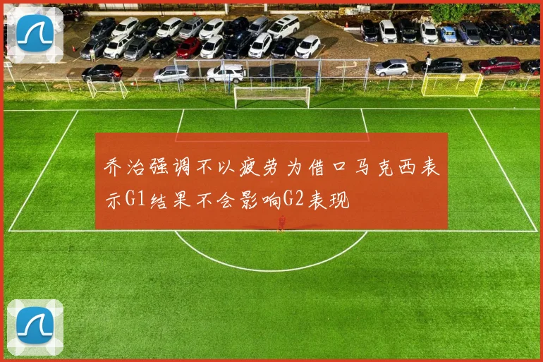 乔治强调不以疲劳为借口马克西表示G1结果不会影响G2表现