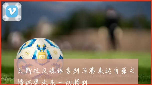 瓦斯社交媒体告别马赛表达自豪之情祝愿未来一切顺利