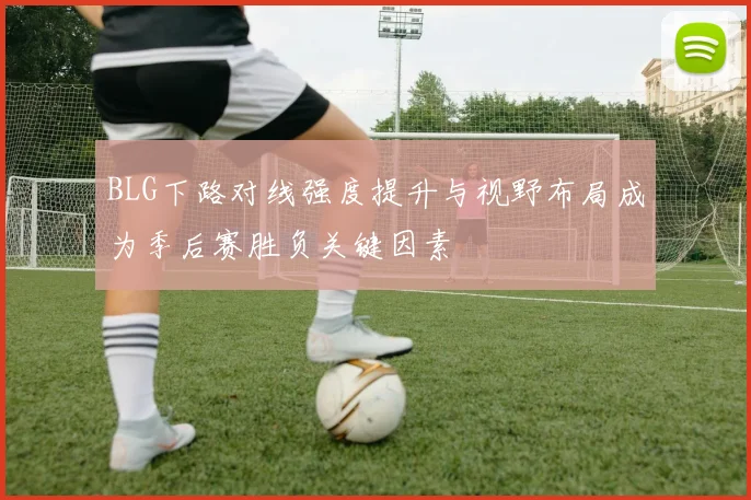 BLG下路对线强度提升与视野布局成为季后赛胜负关键因素