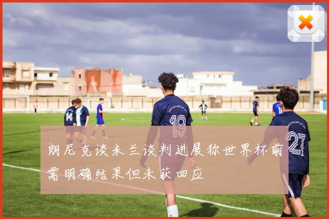 朗尼克谈米兰谈判进展称世界杯前需明确结果但未获回应